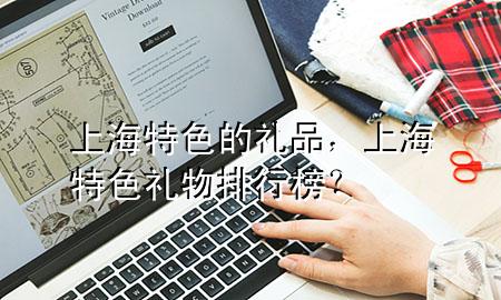 上海特色的礼品，上海特色礼物排行榜？