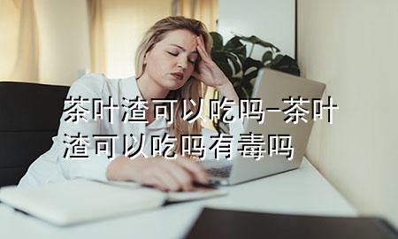 茶叶渣可以吃吗-茶叶渣可以吃吗有毒吗