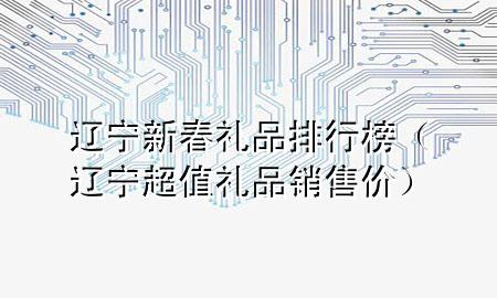 辽宁新春礼品排行榜（辽宁超值礼品销售价）