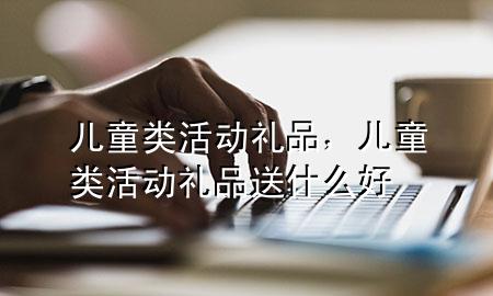 儿童类活动礼品，儿童类活动礼品送什么好