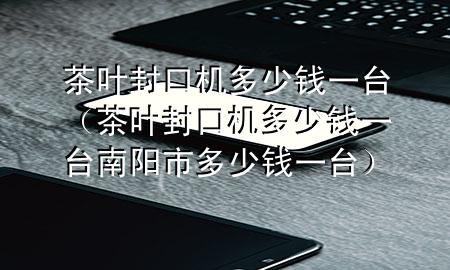 茶叶封口机多少钱一台（茶叶封口机多少钱一台南阳市多少钱一台）