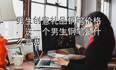 男生创意礼品钢笔价格，送一个男生钢笔是什么意思