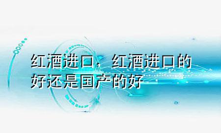 红酒 进口，红酒进口的好还是国产的好