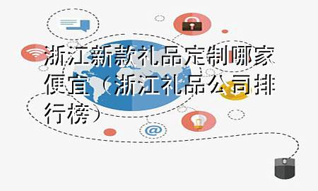 浙江新款礼品定制哪家便宜（浙江礼品公司排行榜）