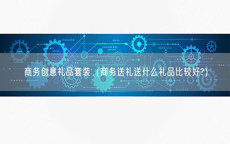 商务创意礼品套装（商务送礼送什么礼品比较好?）