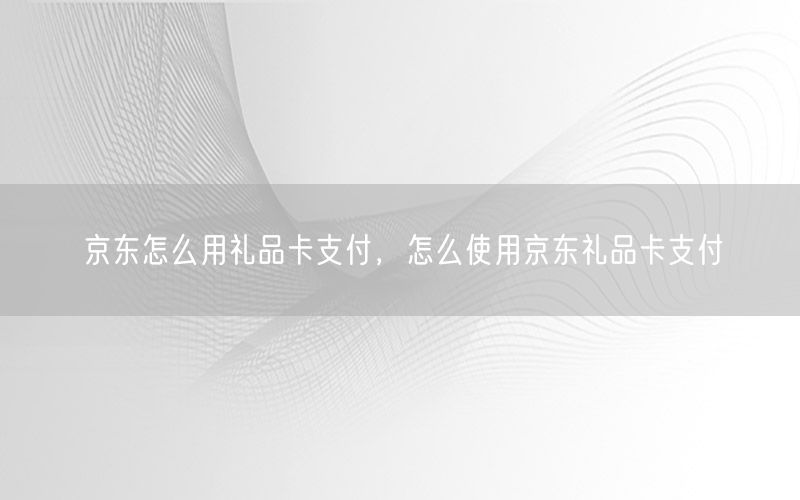 京东怎么用礼品卡支付，怎么使用京东礼品卡支付