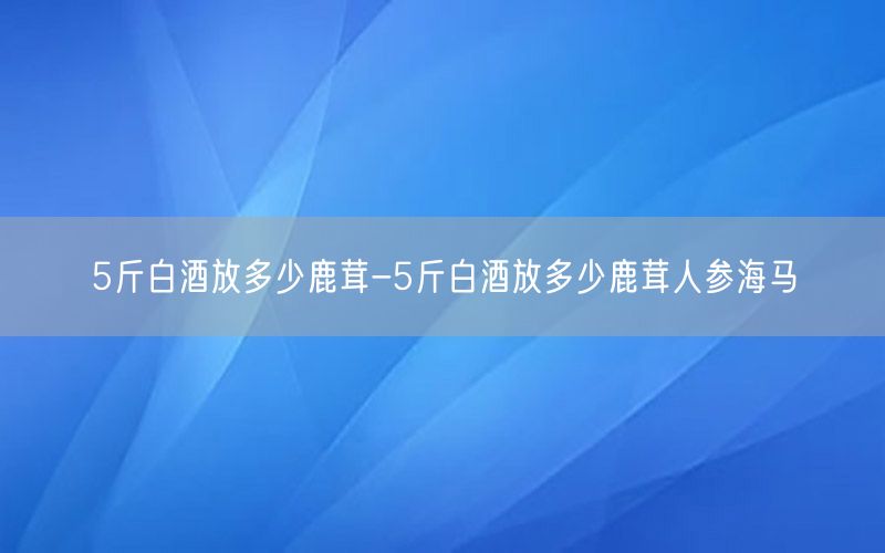 5斤白酒放多少鹿茸-5斤白酒放多少鹿茸人参海马