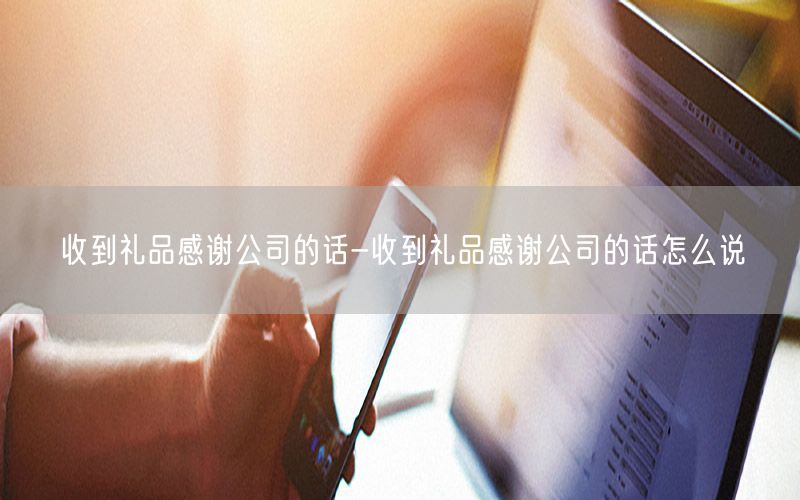 收到礼品感谢公司的话-收到礼品感谢公司的话怎么说