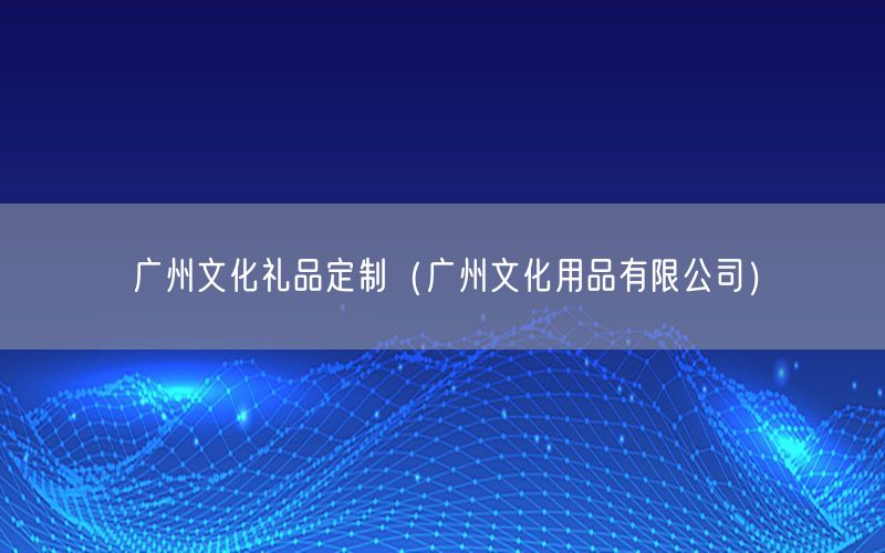 广州文化礼品定制（广州文化用品有限公司）