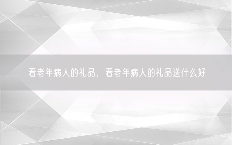 看老年病人的礼品，看老年病人的礼品送什么好